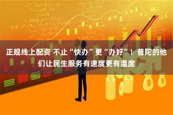 正规线上配资 不止“快办”更“办好”！普陀的他们让民生服务有速度更有温度