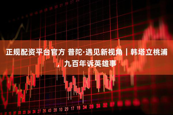 正规配资平台官方 普陀·遇见新视角｜韩塔立桃浦，九百年诉英雄事