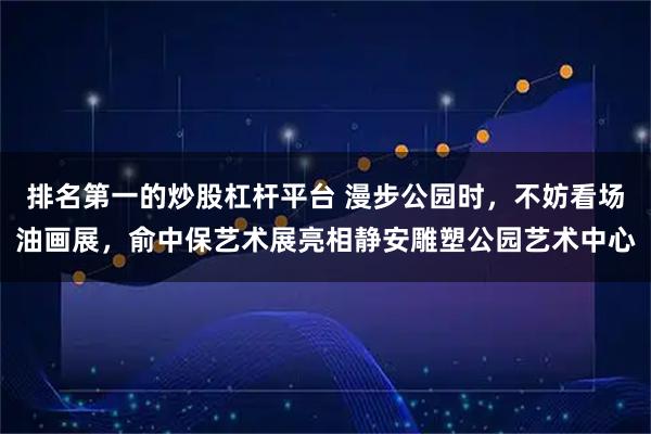 排名第一的炒股杠杆平台 漫步公园时，不妨看场油画展，俞中保艺术展亮相静安雕塑公园艺术中心