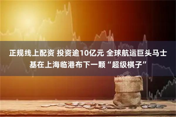 正规线上配资 投资逾10亿元 全球航运巨头马士基在上海临港布下一颗“超级棋子”