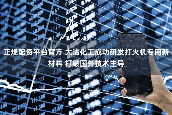 正规配资平台官方 大沽化工成功研发打火机专用新材料 打破国外技术主导