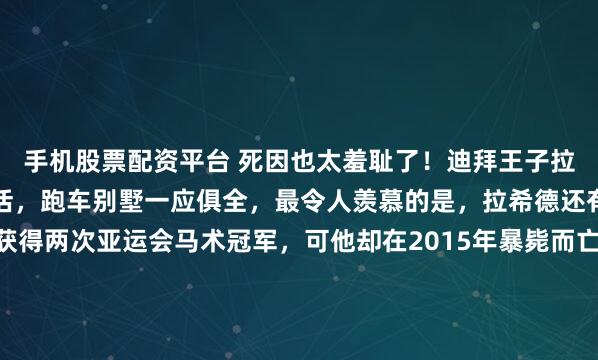 手机股票配资平台 死因也太羞耻了！迪拜王子拉希德每天过着奢侈的生活，跑车别墅一应俱全，最令人羡慕的是，拉希德还有强壮的身体，曾经获得两次亚运会马术冠军，可他却在2015年暴毙而亡，年仅33岁，更加震惊的是，医生怀疑他可能死于纵欲过度……那种最极致的奢华背后，往往藏着最经不起推敲的荒唐。2015年9月...