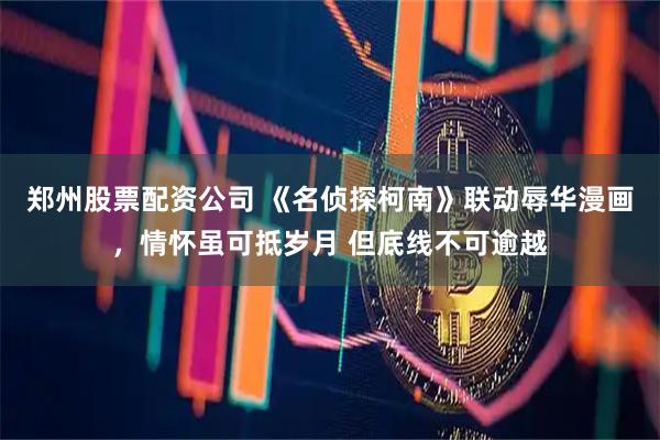 郑州股票配资公司 《名侦探柯南》联动辱华漫画，情怀虽可抵岁月 但底线不可逾越