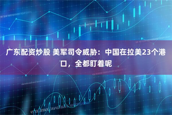 广东配资炒股 美军司令威胁：中国在拉美23个港口，全都盯着呢