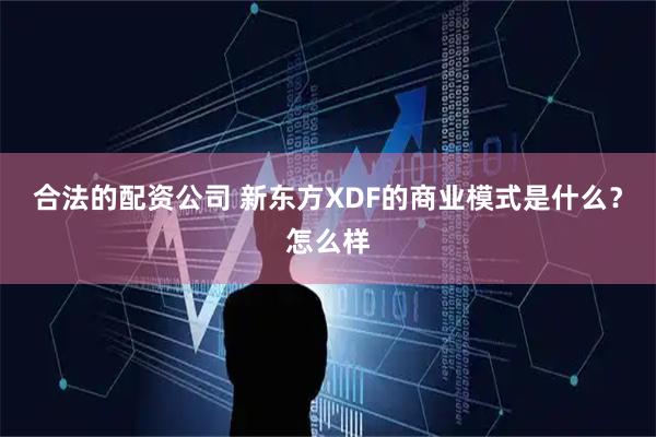 合法的配资公司 新东方XDF的商业模式是什么？怎么样
