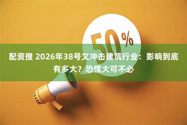 配资搜 2026年38号文冲击建筑行业:影响到底有多大?恐慌大可不必
