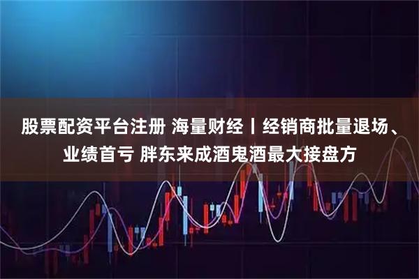 股票配资平台注册 海量财经丨经销商批量退场、业绩首亏 胖东来成酒鬼酒最大接盘方