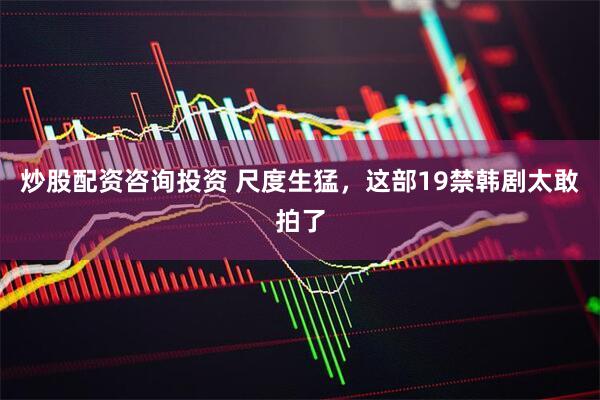 炒股配资咨询投资 尺度生猛，这部19禁韩剧太敢拍了