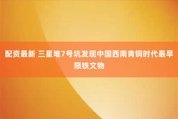 配资最新 三星堆7号坑发现中国西南青铜时代最早陨铁文物