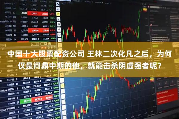 中国十大股票配资公司 王林二次化凡之后，为何仅是问鼎中期的他，就能击杀阴虚强者呢？