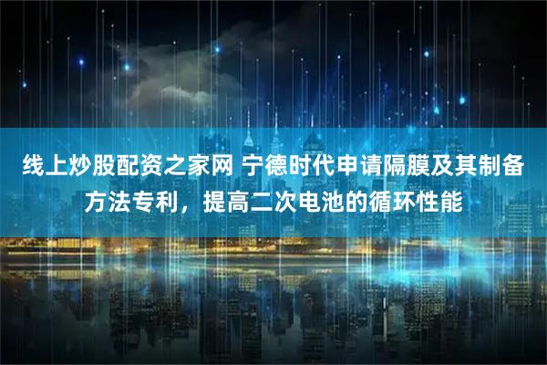 线上炒股配资之家网 宁德时代申请隔膜及其制备方法专利，提高二次电池的循环性能