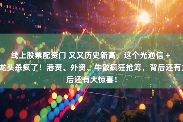 线上股票配资门 又又历史新高，这个光通信 + 新能源龙头杀疯了！港资、外资、牛散疯狂抢筹，背后还有大惊喜！