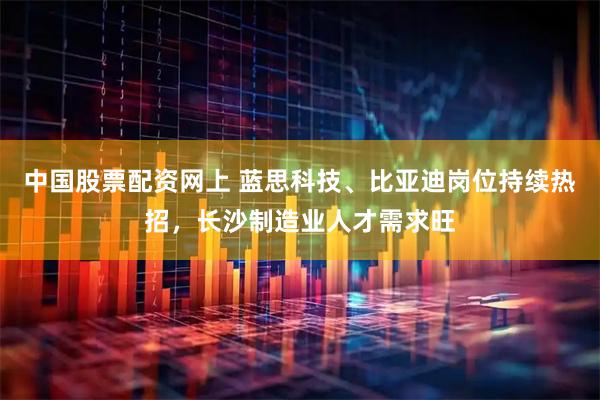 中国股票配资网上 蓝思科技、比亚迪岗位持续热招，长沙制造业人才需求旺