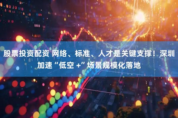股票投资配资 网络、标准、人才是关键支撑！深圳加速“低空 +”场景规模化落地