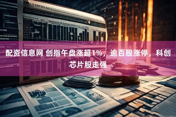 配资信息网 创指午盘涨超1%，逾百股涨停，科创芯片股走强