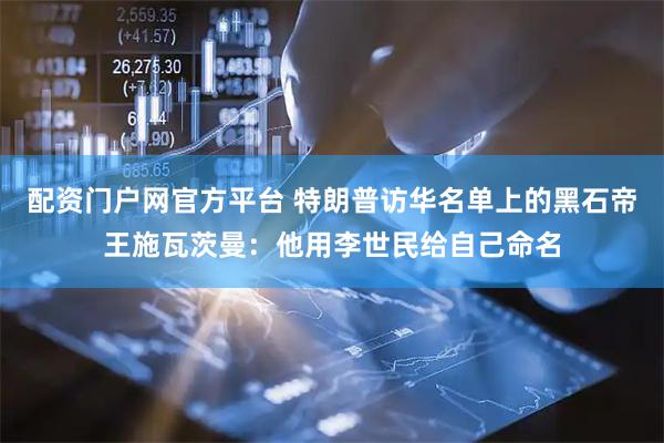 配资门户网官方平台 特朗普访华名单上的黑石帝王施瓦茨曼：他用李世民给自己命名