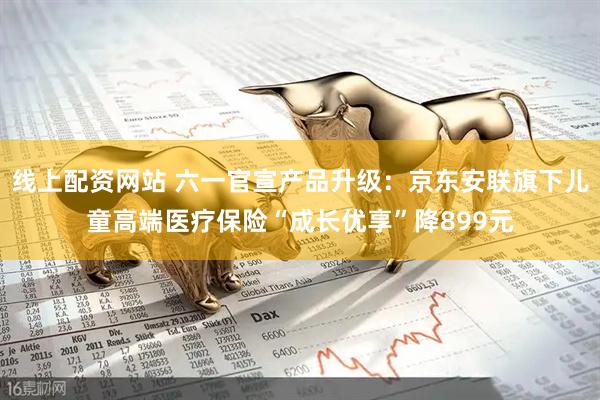 线上配资网站 六一官宣产品升级:京东安联旗下儿童高端医疗保险“成长优享”降899元