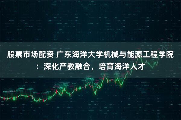 股票市场配资 广东海洋大学机械与能源工程学院:深化产教融合,培育海洋人才