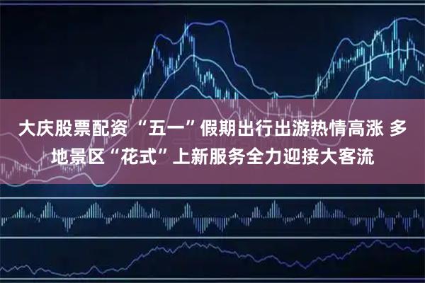 大庆股票配资 “五一”假期出行出游热情高涨 多地景区“花式”上新服务全力迎接大客流